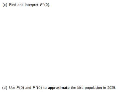 (c) Find and interpret P'(0).
(d) Use P(0) and P'(0) to approximate the bird population in 2025.
