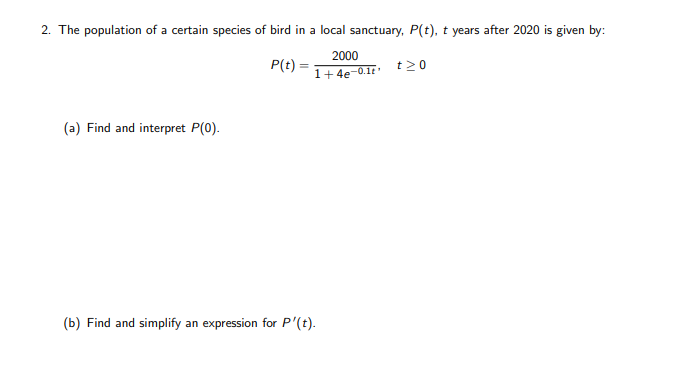 2. The population of a certain species of bird in a local sanctuary, P(t), t years after 2020 is given by:
2000
P(t) =
1+4
- 4e-0.1
t20
(a) Find and interpret P(0).
(b) Find and simplify an expression for P'(t).
