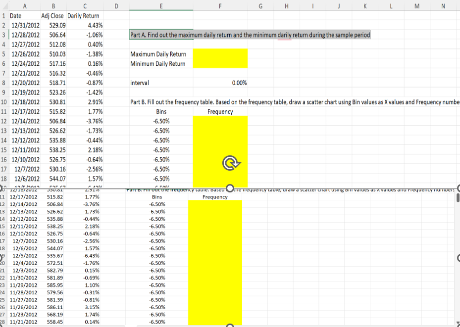 1 Date
B
Adj Close Darily Return
O
E
G
H
Σ
N
2 12/31/2012
529.09
4.43%
3 12/28/2012 506.64
-1.06%
Part A. Find out the maximum daily return and the minimum darily return during the sample period
4 12/27/2012 512.08
0.40%
5 12/26/2012 510.03
-1.38%
Maximum Daily Return
6 12/24/2012
517.16
0.16%
Minimum Daily Return
7 12/21/2012 516.32
-0.46%
8 12/20/2012 518.71
-0.87%
interval
9 12/19/2012 523.26
-1.42%
10 12/18/2012 530.81
11 12/17/2012
2.91%
515.82
1.77%
Bins
0.00%
Part B. Fill out the frequency table. Based on the frequency table, draw a scatter chart using Bin values as X values and Frequency number
Frequency
12 12/14/2012
506.84
-3.76%
-6.50%
13 12/13/2012 526.62
-1.73%
-6.50%
14 12/12/2012
535.88
-0.44%
-6.50%
15 12/11/2012 538.25
2.18%
-6.50%
16 12/10/2012 526.75
-0.64%
-6.50%
17 12/7/2012 530.16
-2.56%
-6.50%
18 12/6/2012
544.07
1.57%
-6.50%
FAR A
IN
FAQ
12/10/201Z
JU.B
2.3570
Part D. Fill out the frequency tavie. Daseu
Ane mequency lavie, uraw a Scatter Chart using di values as a values and frequency numbers
11 12/17/2012 515.82
1.77%
Bins
Frequency
12 12/14/2012
13 12/13/2012 526.62
14 12/12/2012 535.88
506.84
-3.76%
-6.50%
-1.73%
-6.50%
-0.44%
-6.50%
15 12/11/2012 538.25
2.18%
-6.50%
16 12/10/2012 526.75
-0.64%
-6.50%
17
12/7/2012 530.16
-2.56%
-6.50%
18
12/6/2012
544.07
1.57%
-6.50%
912/5/2012 535.67
-6.43%
-6.50%
20 12/4/2012
572.51
-1.76%
C
-6.50%
21 12/3/2012
582.79
0.15%
-6.50%
22 11/30/2012 581.89
-0.69%
-6.50%
23 11/29/2012 585.95
1.10%
-6.50%
24 11/28/2012 579.56
-0.31%
-6.50%
25 11/27/2012 581.39
-0.81%
-6.50%
26 11/26/2012 586.11
3.15%
-6.50%
27 11/23/2012 568.19
1.74%
-6.50%
28 11/21/2012 558.45
0.14%
-6.50%
C