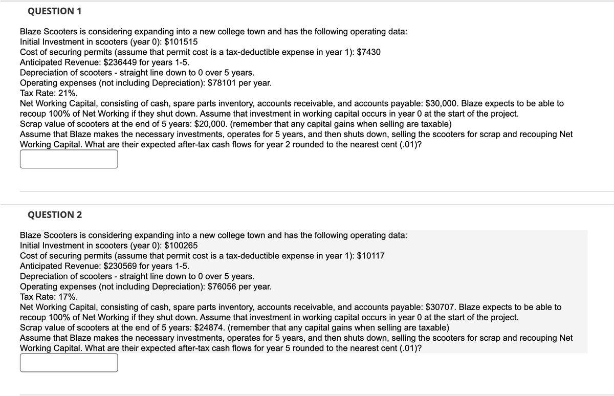 QUESTION 1
Blaze Scooters is considering expanding into a new college town and has the following operating data:
Initial Investment in scooters (year 0): $101515
Cost of securing permits (assume that permit cost is a tax-deductible expense in year 1): $7430
Anticipated Revenue: $236449 for years 1-5.
Depreciation of scooters - straight line down to 0 over 5 years.
Operating expenses (not including Depreciation): $78101 per year.
Tax Rate: 21%.
Net Working Capital, consisting of cash, spare parts inventory, accounts receivable, and accounts payable: $30,000. Blaze expects to be able to
recoup 100% of Net Working if they shut down. Assume that investment in working capital occurs in year 0 at the start of the project.
Scrap value of scooters at the end of 5 years: $20,000. (remember that any capital gains when selling are taxable)
Assume that Blaze makes the necessary investments, operates for 5 years, and then shuts down, selling the scooters for scrap and recouping Net
Working Capital. What are their expected after-tax cash flows for year 2 rounded to the nearest cent (.01)?
QUESTION 2
Blaze Scooters is considering expanding into a new college town and has the following operating data:
Initial Investment in scooters (year 0): $100265
Cost of securing permits (assume that permit cost is a tax-deductible expense in year 1): $10117
Anticipated Revenue: $230569 for years 1-5.
Depreciation of scooters - straight line down to 0 over 5 years.
Operating expenses (not including Depreciation): $76056 per year.
Tax Rate: 17%.
Net Working Capital, consisting of cash, spare parts inventory, accounts receivable, and accounts payable: $30707. Blaze expects to be able to
recoup 100% of Net Working if they shut down. Assume that investment in working capital occurs in year 0 at the start of the project.
Scrap value of scooters at the end of 5 years: $24874. (remember that any capital gains when selling are taxable)
Assume that Blaze makes the necessary investments, operates for 5 years, and then shuts down, selling the scooters for scrap and recouping Net
Working Capital. What are their expected after-tax cash flows for year 5 rounded to the nearest cent (.01)?