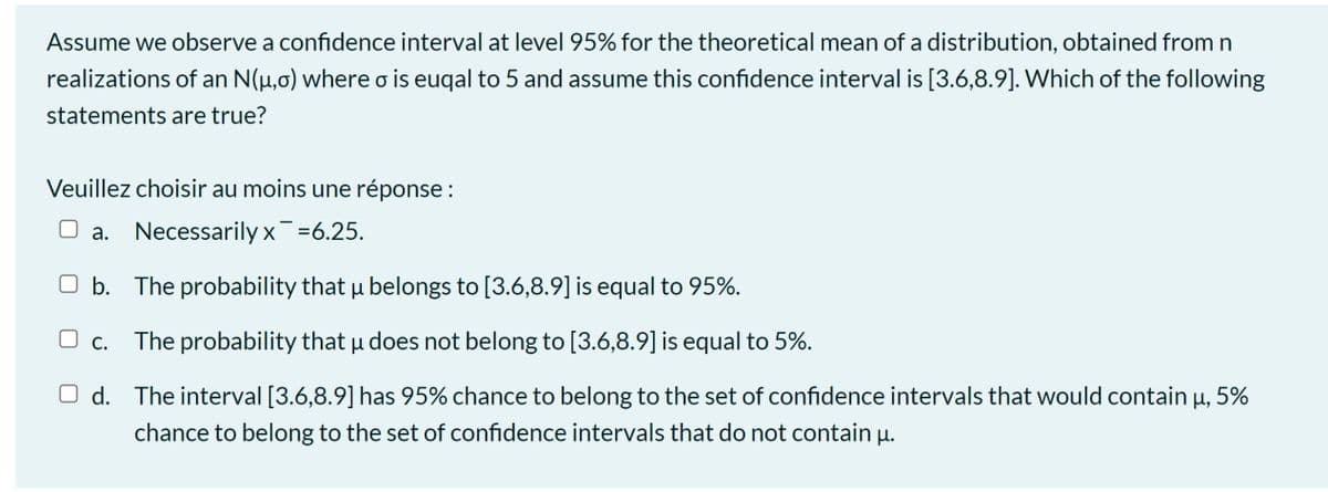 Assume we observe a confidence interval at level 95% for the theoretical mean of a distribution, obtained from n
realizations of an N(µ,0) where o is euqal to 5 and assume this confidence interval is [3.6,8.9]. Which of the following
statements are true?
Veuillez choisir au moins une réponse :
O a. Necessarily x =6.25.
O b. The probability that µ belongs to [3.6,8.9] is equal to 95%.
O c. The probability that u does not belong to [3.6,8.9] is equal to 5%.
O d. The interval [3.6,8.9] has 95% chance to belong to the set of confidence intervals that would contain u, 5%
chance to belong to the set of confidence intervals that do not contain u.
