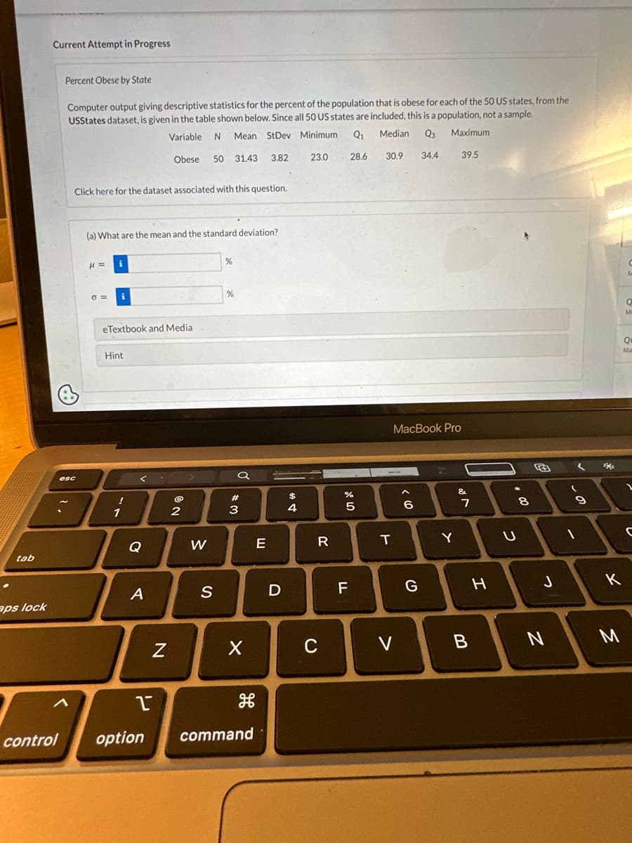 tab
aps lock
Current Attempt in Progress
Percent Obese by State
Computer output giving descriptive statistics for the percent of the population that is obese for each of the 50 US states, from the
USStates dataset, is given in the table shown below. Since all 50 US states are included, this is a population, not a sample.
Variable N
Mean StDev Minimum
Q₁
Median Q3
Maximum
Obese
28.6
34.4
control
A
esc
Click here for the dataset associated with this question.
(a) What are the mean and the standard deviation?
μ =
0=
i
eTextbook and Media
Hint
!
1
<
Q
A
I
option
Z
@
50 31.43 3.82
2
W
S
%
%
Q
3
X
command
E
D
$
4
23.0
R
C
2⁰ LC
%
5
F
30.9
MacBook Pro
T
V
A
10
6
G
Y
39.5
&
✓ lo
7
B
H
*
00
U
8
J
N
L
(
9
1
**
K
3
Q
M
Qu
Ma
1
C