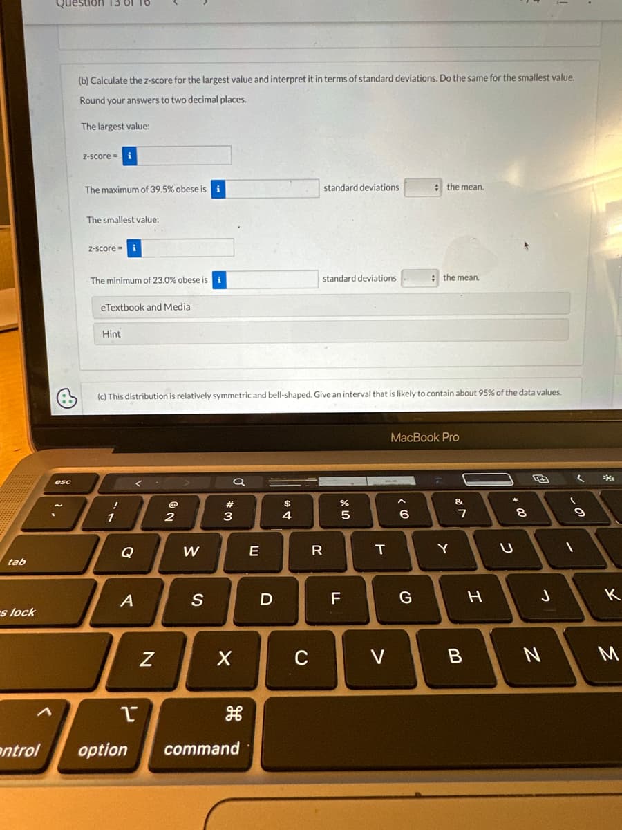 tab
s lock
Question 13 01
esc
(b) Calculate the z-score for the largest value and interpret it in terms of standard deviations. Do the same for the smallest value.
Round your answers to two decimal places.
The largest value:
Z-score =
The maximum of 39.5% obese is i
The smallest value:
Z-score=
The minimum of 23.0% obese is i
eTextbook and Media
Hint
!
Q
A
(c) This distribution is relatively symmetric and bell-shaped. Give an interval that is likely to contain about 95% of the data values.
P
N
2
W
S
a
#3
X
H
entrol option command
E
D
$
4
C
standard deviations
standard deviations
R
(78
5
F
T
V
< 6
the mean.
MacBook Pro
G
the mean.
7
Y
&
7
B
H
+00
U
8
J
N
1
9
2
к
M