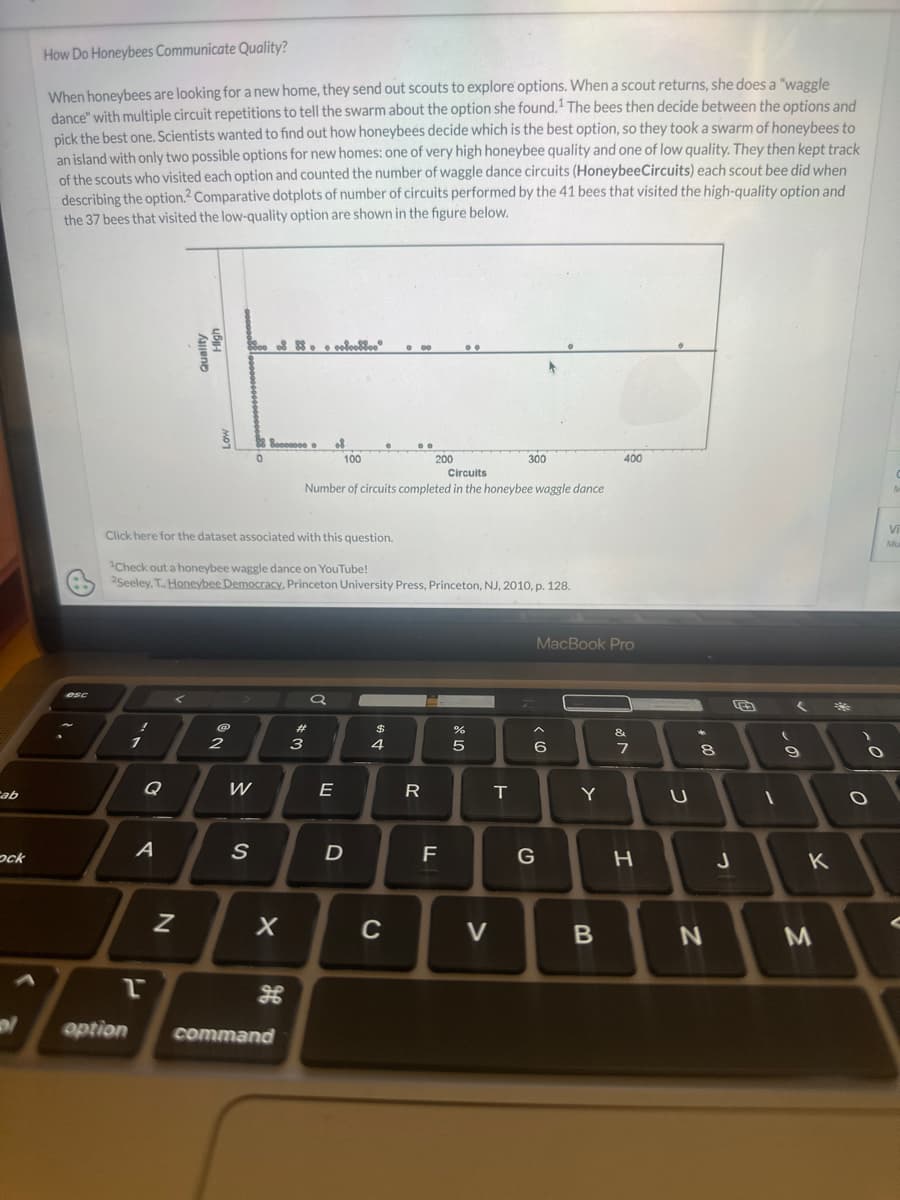 Cab
ock
How Do Honeybees Communicate Quality?
When honeybees are looking for a new home, they send out scouts to explore options. When a scout returns, she does a "waggle
dance" with multiple circuit repetitions to tell the swarm about the option she found.¹ The bees then decide between the options and
pick the best one. Scientists wanted to find out how honeybees decide which is the best option, so they took a swarm of honeybees to
an island with only two possible options for new homes: one of very high honeybee quality and one of low quality. They then kept track
of the scouts who visited each option and counted the number of waggle dance circuits (HoneybeeCircuits) each scout bee did when
describing the option.2 Comparative dotplots of number of circuits performed by the 41 bees that visited the high-quality option and
the 37 bees that visited the low-quality option are shown in the figure below.
esc
A
2
option
N
@
2
W
88 80000000
0
S
Click here for the dataset associated with this question.
Check out a honeybee waggle dance on YouTube!
2Seeley, T., Honeybee Democracy, Princeton University Press, Princeton, NJ, 2010, p. 128.
X
command
#
3
erlookboo
of
a
100
Circuits
Number of circuits completed in the honeybee waggle dance
T
E
D
$
000
4
C
200
T
R
F
..
de 40
%
5
300
V
T
6
G
MacBook Pro
Y
400
B
&
7
H
U
*
8
N
J
1
S
(
9
K
M
*
-0
O
C
M
Vi
Mu