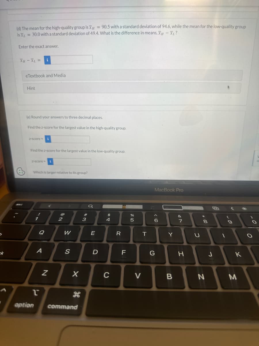 5
(d) The mean for the high-quality group is xH = 90.5 with a standard deviation of 94.6, while the mean for the low-quality group
is x = 30.0 with a standard deviation of 49.4. What is the difference in means, XH - XL?
XL
Enter the exact answer.
XH - XL = i
DSC
eTextbook and Media
Hint
(e) Round your answers to three decimal places.
Find the z-score for the largest value in the high-quality group.
2-score=
Find the z-score for the largest value in the low-quality group.
z-score=
Which is larger relative to its group?
1
option
A
2
N
@
2
W
S
X
H
command
3
Q
E
D
DS
4
C
R
TI
%
5
V
T
MacBook Pro
CO
6
G
Y
B
&
7
H
00
8
N
J
(
1
9
K
3
M
O
O