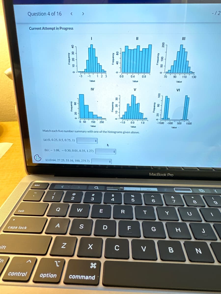 ift
tab
caps lock
Question 4 of 16 < >
Current Attempt in Progress
esc
!
1
Frequency
Q
(b) (-1.08,-0.30, 0.01, 0.35, 1.27)
(c) (0.64, 27.25, 53.16, 100, 275.7)
A
A
-1
N
-3
2
Value
0.0
0 50 150
Value
Value
Match each five number summary with one of the histograms given above.
(a) (0, 0.25, 0.5, 0.75, 1)
W
IV
S
a
#3
X
T
control option command
250
E
Frequency
D
0.0
$
4
-1.0
C
04
R
Value
||
V
85
F
%
0.8
1.0
T
V
< 6
8
G
70 90
MacBook Pro
7
Y
-1500-500 500 1500
Value
&
7
Value
VI
B
III
H
110
130
*
8
J
N
- /2
9
