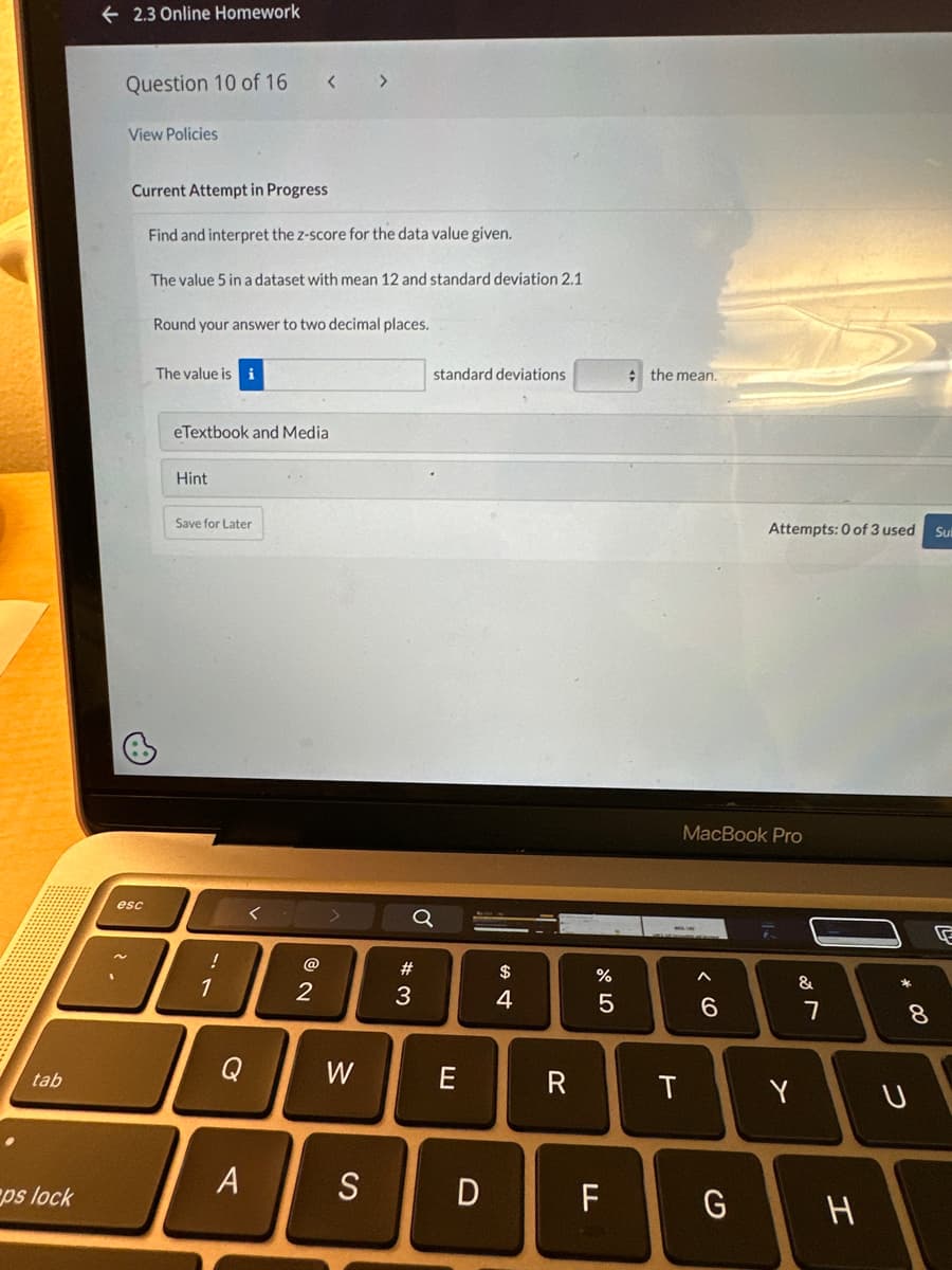 tab
ps lock
2.3 Online Homework
Question 10 of 16
View Policies
Current Attempt in Progress
esc
Find and interpret the z-score for the data value given.
The value 5 in a dataset with mean 12 and standard deviation 2.1
Round your answer to two decimal places.
The value is i
eTextbook and Medial
Hint
Save for Later
-
1
< >
Q
A
NO
2
W
S
#3
standard deviations
D
$
4
R
67 dº
%
5
F
the mean.
T
MacBook Pro
^
6
Attempts: 0 of 3 used
G
Y
&
7
H
* 00
8
U
Sul
G