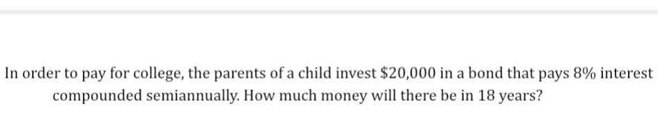 In order to pay for college, the parents of a child invest $20,000 in a bond that pays 8% interest
compounded semiannually. How much money will there be in 18 years?