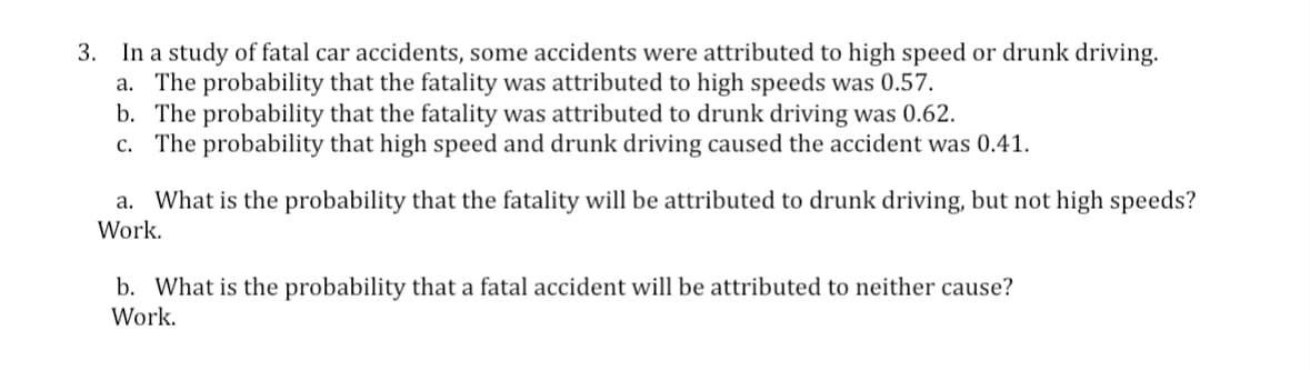 3. In a study of fatal car accidents, some accidents were attributed to high speed or drunk driving.
a. The probability that the fatality was attributed to high speeds was 0.57.
b. The probability that the fatality was attributed to drunk driving was 0.62.
c. The probability that high speed and drunk driving caused the accident was 0.41.
a. What is the probability that the fatality will be attributed to drunk driving, but not high speeds?
Work.
b. What is the probability that a fatal accident will be attributed to neither cause?
Work.