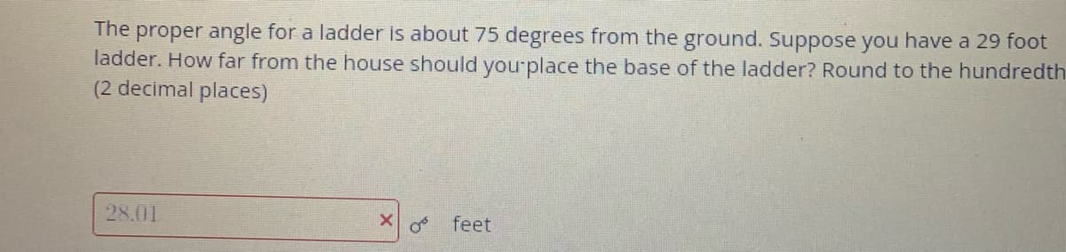 proper angle for a ladder is about 75 degrees from the ground. Suppose you have a 29 foot
ladder. How far from the house should yourplace the base of the ladder? Round to the hundredth
(2 decimal places)
The
28.01
feet
of
