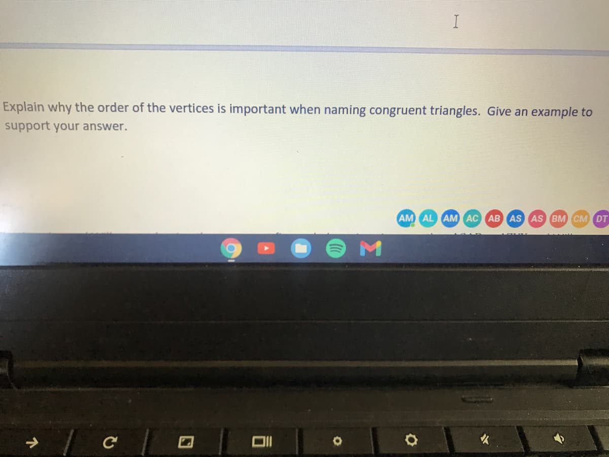 I
Explain why the order of the vertices is important when naming congruent triangles. Give an example to
support your answer.
AM AL AM AC AB AS AS BM CM DT
M
