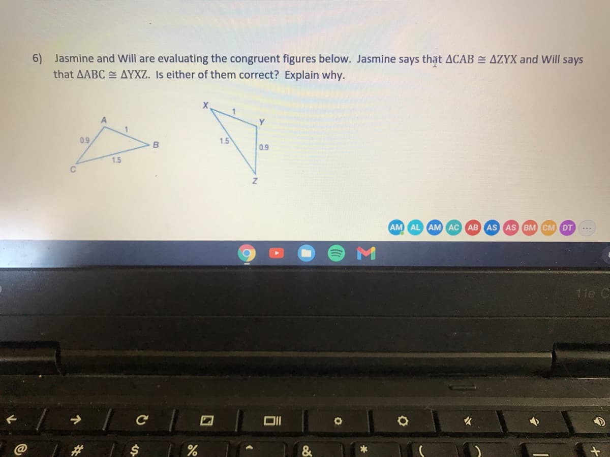 6)
Jasmine and Will are evaluating the congruent figures below. Jasmine says that ACAB = AZYX and Will says
that AABC AYXZ. Is either of them correct? Explain why.
0.9
1.5
0.9
1.5
C
AM AL AM AC AB AS AS BM CM DT
11e C
%
%24
