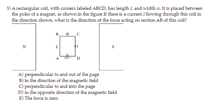 5) A rectangular coil, with corners labeled ABCD, has length L and width w. It is placed between
the poles of a magnet, as shown in the figure If there is a current I flowing through this coil in
the direction shown, what is the direction of the force acting on section AB of this coil?
N
B W C
L
A
D
A) perpendicular to and out of the page
B) in the direction of the magnetic field
S
C) perpendicular to and into the page
D) in the opposite direction of the magnetic field
E) The force is zero.