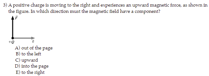 3) A positive charge is moving to the right and experiences an upward magnetic force, as shown in
the figure. In which direction must the magnetic field have a component?
F
+Q
A) out of the page
B) to the left
C) upward
D) into the page
E) to the right