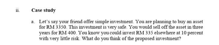 11.
Case study
a. Let's say your friend offer simple investment. You are planning to buy an asset
for RM 3350. This investment is very safe. You would sell off the asset in three
years for RM 400. You know you could invest RM 335 elsewhere at 10 percent
with very little risk. What do you think of the proposed investment?