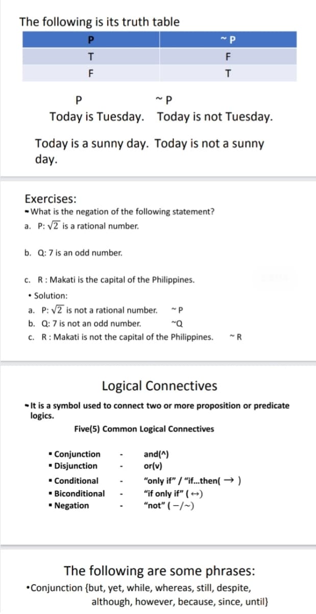 The following is its truth table
F
F
Today is Tuesday. Today is not Tuesday.
Today is a sunny day. Today is not a sunny
day.
Exercises:
• What is the negation of the following statement?
a. P: V2 is a rational number.
b. Q: 7 is an odd number.
c. R: Makati is the capital of the Philippines.
• Solution:
a. P: V2 is not a rational number.
b. Q: 7 is not an odd number.
c. R: Makati is not the capital of the Philippines.
Logical Connectives
• It is a symbol used to connect two or more proposition or predicate
logics.
Five(5) Common Logical Connectives
• Conjunction
• Disjunction
and(^)
or(v)
• Conditional
" Biconditional
• Negation
"only if" / "if...then( → )
"if only if" ( →)
"not" ( –/~)
The following are some phrases:
•Conjunction {but, yet, while, whereas, still, despite,
although, however, because, since, until}
