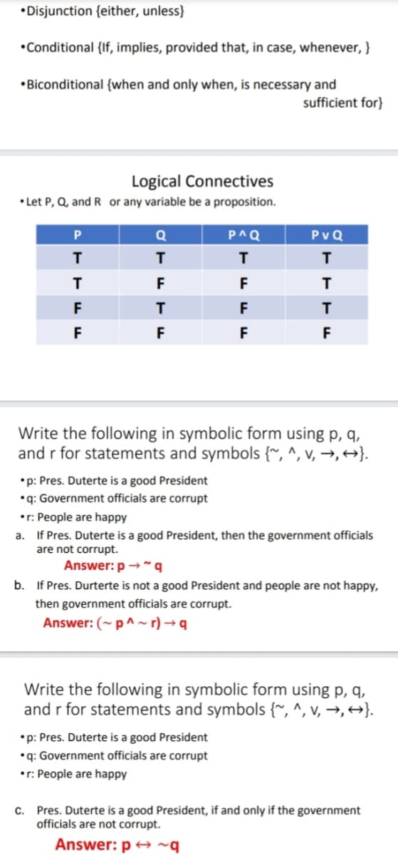 •Disjunction {either, unless}
•Conditional {If, implies, provided that, in case, whenever, }
•Biconditional {when and only when, is necessary and
sufficient for}
Logical Connectives
• Let P, Q, and R or any variable be a proposition.
Q
P^Q
PvQ
T
T
F
F
T
F
F
F
F
F
F
Write the following in symbolic form using p, q,
and r for statements and symbols {~, ^, v, →, +→}.
•p: Pres. Duterte is a good President
•q: Government officials are corrupt
•r: People are happy
a. If Pres. Duterte is a good President, then the government officials
are not corrupt.
Answer: p →~q
b. If Pres. Durterte is not a good President and people are not happy,
then government officials are corrupt.
Answer: (~p^~ r) → q
Write the following in symbolic form using p, q,
and r for statements and symbols {~, ^, v, →, +→}.
•p: Pres. Duterte is a good President
•q: Government officials are corrupt
•r: People are happy
c. Pres. Duterte is a good President, if and only if the government
officials are not corrupt.
Answer: p → ~q
