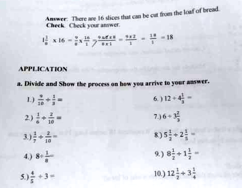 Answer: There are 16 slices that can be cut from the loaf of bread.
Check Check your answer.
x16 - #7
* - 18
APPLICATION
a. Divide and Show the process on how you arrive to your answer.
1) +-
6. ) 12 + 4
2)=
7.)6+3
10
8)5 -2-
9.) 8 +1-
10) 12+3층
3.)--
10
4.) 8
s)음+3-
