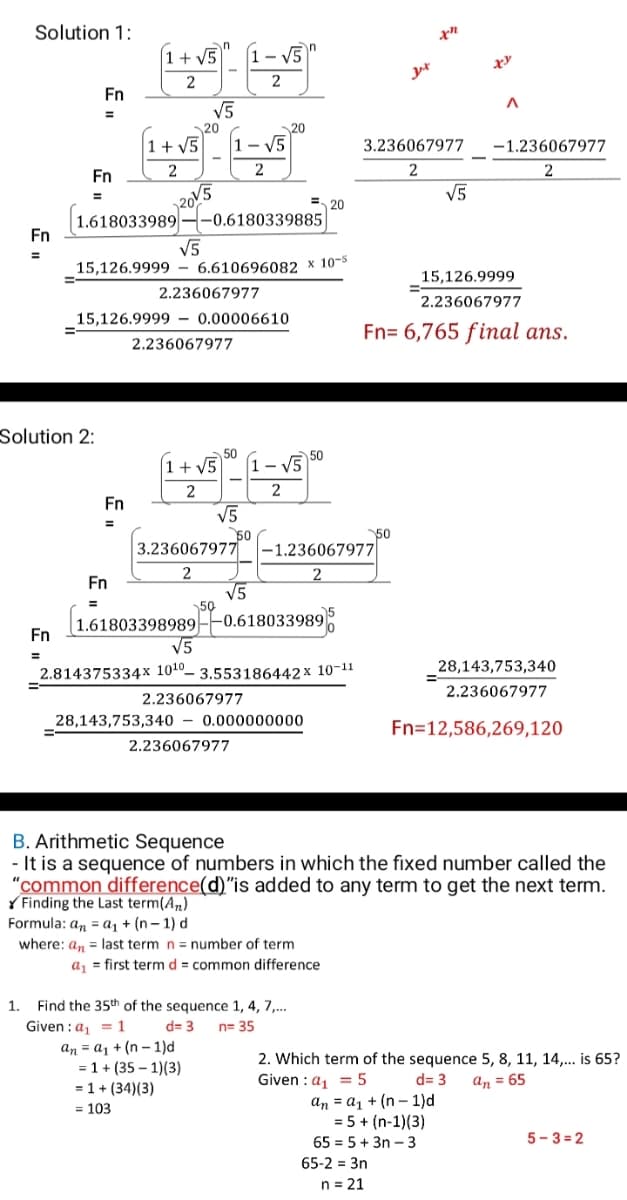 Solution 1:
1+ V5
- V5
2
Fn
V5
%3D
20
20
|1+ V5
- V5
3.236067977
-1.236067977
Fn
2
2
2
V5
E 20
1.618033989
-0.6180339885
Fn
V5
15,126.9999 – 6.610696082 x 10-5
15,126.9999
2.236067977
2.236067977
15,126.9999 - 0.00006610
%3D
Fn= 6,765 final ans.
2.236067977
Solution 2:
50
1+ V5
50
- V5
2
2
Fn
V5
50
–1.236067977
%3D
50
3.236067977
Fn
V5
50
|1.61803398989--0.618033989;
V5
%3D
Fn
%3D
2.814375334x 1010- 3.553186442 x 10-11
28,143,753,340
2.236067977
2.236067977
28,143,753,340 – 0.000000000
Fn=12,586,269,120
2.236067977
B. Arithmetic Sequence
- It is a sequence of numbers in which the fixed number called the
"common difference(d)"is added to any term to get the next term.
Y Finding the Last term(An)
Formula: an = a1 + (n– 1) d
where: an = last term n = number of term
a, = first termd = common difference
1.
Find the 35th of the sequence 1, 4, 7,..
Given :a, = 1
an = a1 + (n - 1)d
= 1 + (35 – 1)(3)
d= 3
n= 35
2. Which term of the sequence 5, 8, 11, 14,.. is 65?
Given :a, = 5
d= 3
An = 65
= 1 + (34)(3)
= 103
an = a1 + (n – 1)d
= 5 + (n-1)(3)
65 = 5 + 3n – 3
5-3 = 2
65-2 = 3n
n = 21
