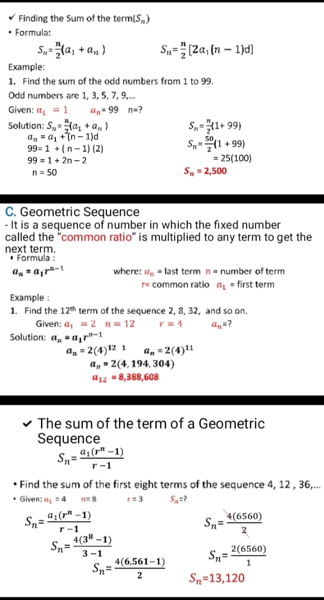 V Finding the Sum of the term(S)
• Formula:
S„=la, + an )
S,=(2a, (n – 1)d]
Example:
1. Find the sum of the odd numbers from 1 to 99.
Odd numbers are 1, 3, 5, 7, 9,..
Given: a = 1
Un= 99 n=?
S,=1+ 99)
Solution: S=la, + a, }
an = a1 +7n – 1)d
99= 1 + (n - 1) (2)
99 = 1 + 2n – 2
%3D
50
Sn=(1 + 99)
= 25(100)
Sn = 2,500
n = 50
C. Geometric Sequence
- It is a sequence of number in which the fixed number
called the "common ratio" is multiplied to any term to get the
next term.
• Formula :
an = a,rn-1
where: un = last term n= number of term
r= common ratio a, = first term
Example :
1. Find the 12th term of the sequence 2, 8, 32, and so on.
Given: a, = 2 n= 12
7 = 4
an=?
Solution: a, = a1r"-1
an = 2(4)12 1
a, = 2(4, 194, 304)
a, = 2(4)11
a12 = 8,388,608
v The sum of the term of a Geometric
Sequence
a1(r" –1)
Sn=
r-1
• Find the sum of the first eight terms of the sequence 4, 12 , 36,...
• Given: a = 4
n= 8
r= 3
S=?
Sn=
a1(r" –1)
Sn=
2
4(6560)
r -1
4(38 –1)
Sn=
3 -1
Sn= 2(6560)
4(6,561–1)
Sn=
1
2
Sn=13,120
