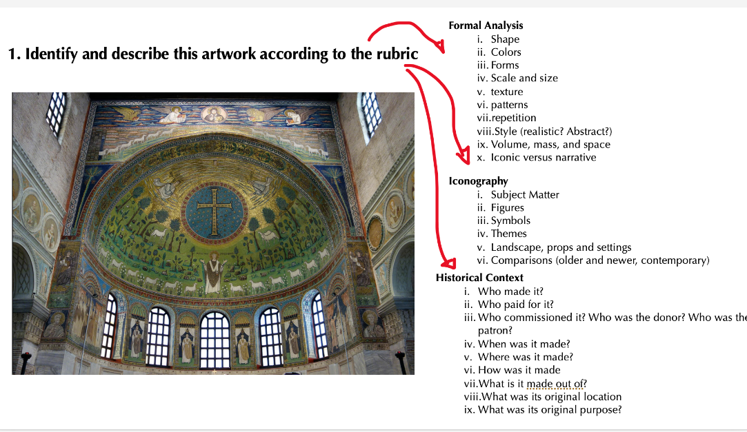 1. Identify and describe this artwork according to the rubric
=====
+
=====
Formal Analysis
i. Shape
ii. Colors.
iii. Forms
iv. Scale and size
v. texture.
vi. patterns
vii.repetition
viii.Style (realistic? Abstract?)
ix. Volume, mass, and space
x. Iconic versus narrative
Iconography
i. Subject Matter
ii. Figures
iii. Symbols
iv. Themes
v. Landscape, props and settings
vi. Comparisons (older and newer, contemporary)
Historical Context
i. Who made it?
ii. Who paid for it?
iii. Who commissioned it? Who was the donor? Who was the
patron?
iv. When was it made?
v. Where was it made?
vi. How was it made
vii. What is it made out of?
viii.What was its original location
ix. What was its original purpose?
