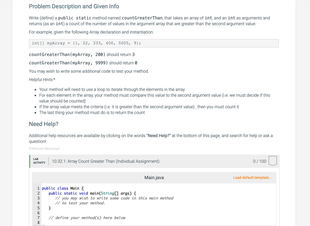 Problem Description and Given Info
Write (define) a public static method named countGreaterThan, that takes an array of int, and an int as arguments and
returns (as an int) a count of the number of values in the argument array that are greater than the second argument value.
For example, given the following Array declaration and instantiation:
int[] myArray
{1, 22, 333, 400, 5005, 9};
countGreaterThan (myArray, 200) should return 3
countGreaterThan (myArray, 9999) should return 0
You may wish to write some additional code to test your method.
Helpful Hints:*
• Your method will need to use a loop to iterate through the elements in the array
• For each element in the array, your method must compare this value to the second argument value (i.e. we must decide if this
value should be counted)
• If the array value meets the criteria (i.e. it is greater than the second argument value) , then you must count it
• The last thing your method must do is to return the count
Need Help?
Additional help resources are available by clicking on the words "Need Help?" at the bottom of this page, and search for help or ask a
question!
374934.2421584.qx3zqy7
LAB
10.32.1: Array Count Greater Than (Individual Assignment)
0/100
АCTIVITY
Main.java
Load default template...
1 public class Main {
public static void main(String[] args) {
// you may wish to write some code in this main method
// to test your method.
}
2
3
4
6.
7
// define your method(s) here below
8
