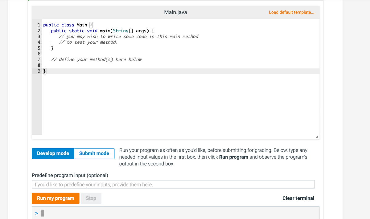 Main.java
Load default template...
1 public class Main {
public static void main(String] args) {
// you may wish to write some code in this main method
// to test your method.
}
3
4
6.
7
// define your method(s) here below
8
9 }
Run your program as often as you'd like, before submitting for grading. Below, type any
needed input values in the first box, then click Run program and observe the program's
output in the second box.
Develop mode
Submit mode
Predefine program input (optional)
If you'd like to predefine your inputs, provide them here.
Run my program
Stop
Clear terminal
