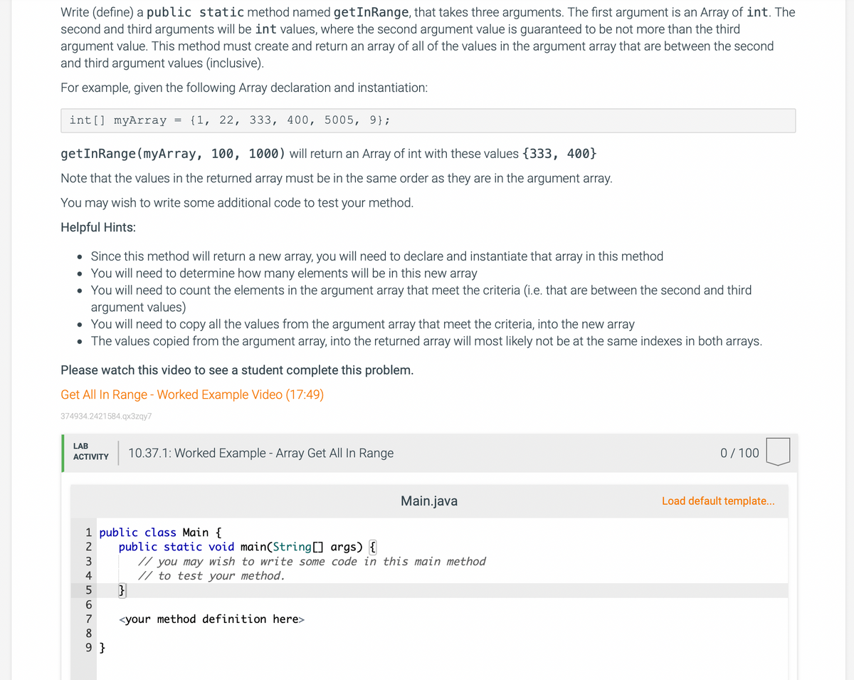 Write (define) a public staticmethod named getInRange, that takes three arguments. The first argument is an Array of int. The
second and third arguments will be int values, where the second argument value is guaranteed to be not more than the third
argument value. This method must create and return an array of all of the values in the argument array that are between the second
and third argument values (inclusive).
For example, given the following Array declaration and instantiation:
int[] myArray
{1, 22, 333, 400, 5005, 9};
getInRange (myArray, 100, 1000) will return an Array of int with these values {333, 400}
Note that the values in the returned array must be in the same order as they are in the argument array.
You may wish to write some additional code to test your method.
Helpful Hints:
• Since this method will return a new array, you will need to declare and instantiate that array in this method
You will need to determine how many elements will be in this new array
• You will need to count the elements in the argument array that meet the criteria (i.e. that are between the second and third
argument values)
• You will need to copy all the values from the argument array that meet the criteria, into the new array
• The values copied from the argument array, into the returned array will most likely not be at the same indexes in both arrays.
Please watch this video to see a student complete this problem.
Get All In Range - Worked Example Video (17:49)
374934.2421584.qx3zqy7
LAB
10.37.1: Worked Example - Array Get All In Range
0/ 100
ACTIVITY
Main.java
Load default template...
1 public class Main {
public static void main(String[] args) {
// you may wish to write some code in this main method
// to test your method.
2
3
4
6.
7
<your method definition here>
8
9 }
