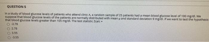 QUESTION 5
In a study of blood glucose levels of patients who attend clinic A. a random sample of 25 patients had a mean blood glucose level of 100 mg/dl. We
suppose that blood glucose levels of the patients are normally distributed with mean u and standard deviation 9 mg/dl. If we want to test the hypothesis
that blood glucose levels greater than 105 mg/dl. The test statistic Zcalc-
O -2.78
2.78
3.55
-3.55
