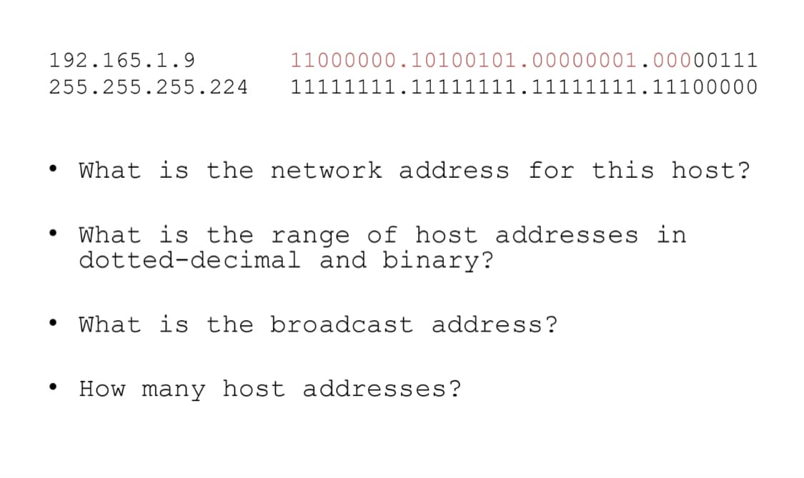 192.165.1.9
11000000.10100101.00000001.00000111
255.255.255.224
11111111.11111111.11111111.11100000
What is the network address for this host?
What is the range of host addresses in
dotted-decimal and binary?
What is the broadcast address?
How many host addresses?
