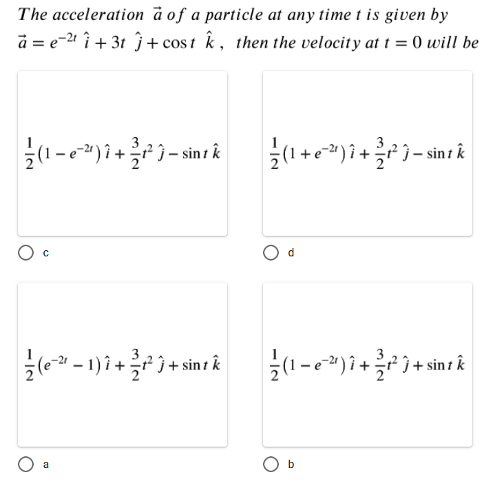 The acceleration à of a particle at any time t is given by
a = e-21 î + 3t ĵ+ cos t k , then the velocity at t = 0 will be
(1-)i+)- sint k
3
(1+e)i+}- sin k
d
(e-1)i++ sint k
(1-e") i++ sin t k
O a
O b
