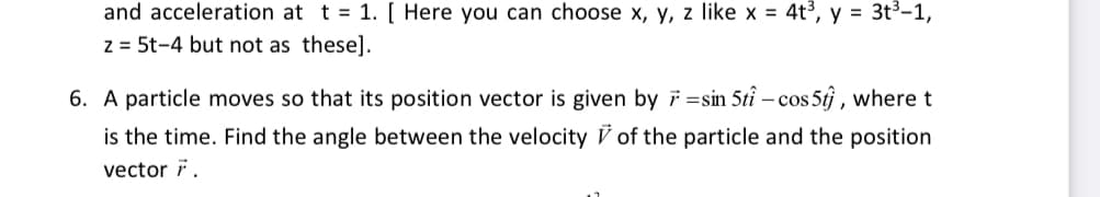 and acceleration at t = 1. [ Here you can choose x, y, z like x = 4t³, y = 3t3-1,
z = 5t-4 but not as these].
6. A particle moves so that its position vector is given by 7 =sin 5tî – cos 5tj , where t
-
is the time. Find the angle between the velocity V of the particle and the position
vector i.
