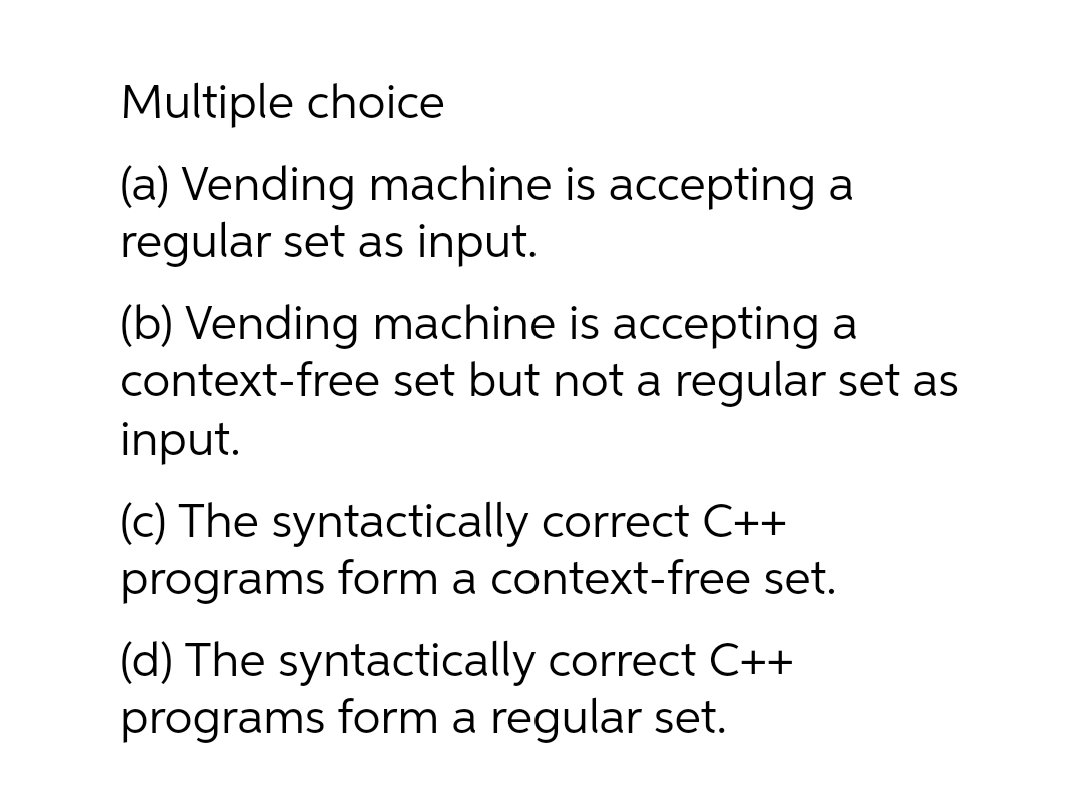 Multiple choice
(a) Vending machine is accepting a
regular set as input.
(b) Vending machine is accepting a
context-free set but not a regular set as
input.
(c) The syntactically correct C++
programs form a context-free set.
(d) The syntactically correct C++
programs form a regular set.
