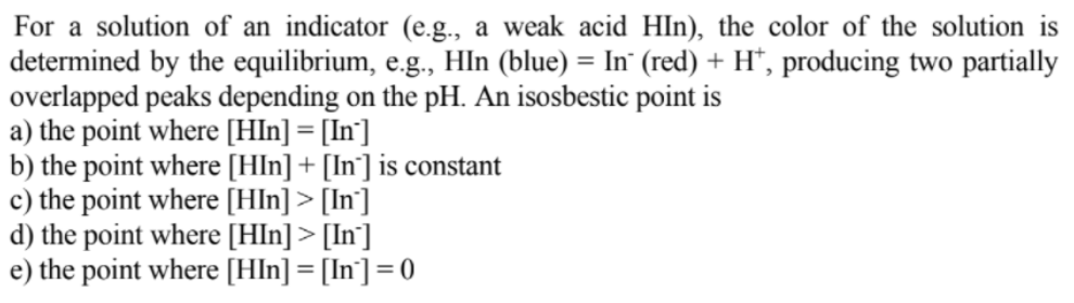 For a solution of an indicator (e.g., a weak acid HIn), the color of the solution is
determined by the equilibrium, e.g., HIn (blue) = In¨ (red) + H*, producing two partially
overlapped peaks depending on the pH. An isosbestic point is
a) the point where [Hln] = [In']
b) the point where [Hln] + [In°] is constant
c) the point where [Hln] > [In']
d) the point where [HIn] > [In]
e) the point where [Hln] = [In] = 0
