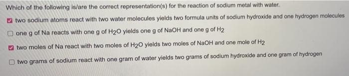 Which of the following is/are the correct representation(s) for the reaction of sodium metal with water.
2 two sodium atoms react with two water molecules yields two formula units of sodium hydroxide and one hydrogen molecules
one g of Na reacts with one g of H20 yields one g of NaOH and one g of H2
two moles of Na react with two moles of H20 yields two moles of NaOH and one mole of H2
O two grams of sodium react with one gram of water yields two grams of sodium hydroxide and one gram of hydrogen
