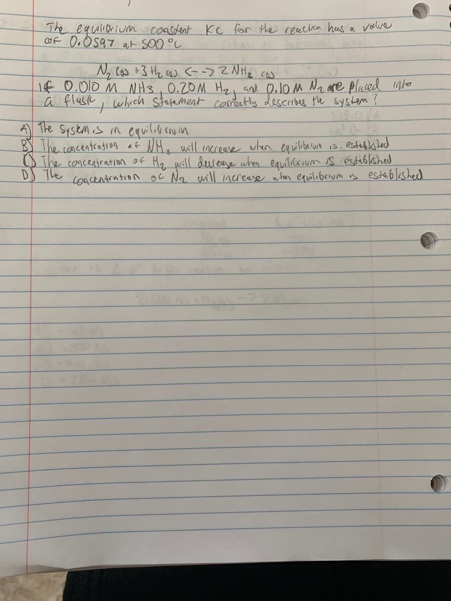 The equilioriuM coasdent Kc for the reechan heas a volve
cof O. O597 at soo °C
If 0.010 m NH3,0.20M Hzi and Oulo M Na are placed mto
a fluse ; which statement coretly describes the systen ?
A The System cs in equilio coum
B) The concentrasco9 ef NHs will increase when eq uilberura is estab shecd
O The concentration af Hz will derease when equilibcium s 'establshed
DD The concentrutron oc N2 will increase when equilobrium is establishecd
2.0-18
