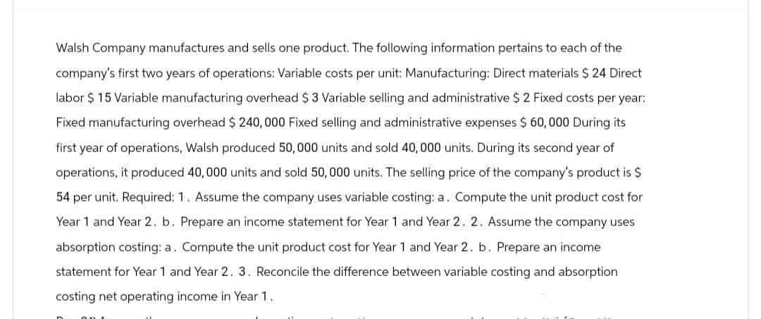 Walsh Company manufactures and sells one product. The following information pertains to each of the
company's first two years of operations: Variable costs per unit: Manufacturing: Direct materials $ 24 Direct
labor $15 Variable manufacturing overhead $ 3 Variable selling and administrative $ 2 Fixed costs per year:
Fixed manufacturing overhead $ 240,000 Fixed selling and administrative expenses $ 60,000 During its
first year of operations, Walsh produced 50,000 units and sold 40,000 units. During its second year of
operations, it produced 40,000 units and sold 50,000 units. The selling price of the company's product is $
54 per unit. Required: 1. Assume the company uses variable costing: a. Compute the unit product cost for
Year 1 and Year 2. b. Prepare an income statement for Year 1 and Year 2. 2. Assume the company uses
absorption costing: a. Compute the unit product cost for Year 1 and Year 2. b. Prepare an income
statement for Year 1 and Year 2. 3. Reconcile the difference between variable costing and absorption
costing net operating income in Year 1.