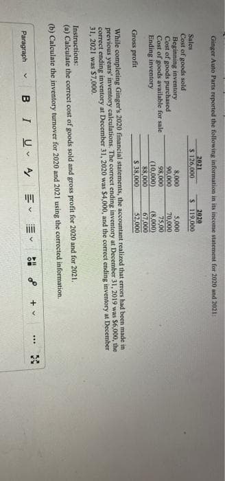 Ginger Auto Parts reported the following information in its income statement for 2020 and 2021:
Sales
Cost of goods sold
Beginning inventory
Cost of goods purchased
Cost of goods available for sale
Ending inventory
2021
$ 126,000
Paragraph V B I
8,000
90,000
98,000
(10,000)
88,000
$ 38,000
Uv
2020
$ 119,000
Gross profit
While completing Ginger's 2020 financial statements, the accountant realized that errors had been made in
previous years' inventory calculations. The correct ending inventory at December 31, 2019 was $6,000, the
correct ending inventory at December 31, 2020 was $4,000, and the correct ending inventory at December
31, 2021 was $7,000.
Instructions:
(a) Calculate the correct cost of goods sold and gross profit for 2020 and for 2021.
(b) Calculate the inventory turnover for 2020 and 2021 using the corrected information.
A/
5,000
70,000
75,00
(8,000)
67,000
$2,000
V
Y
OV
0⁰
+ v
***