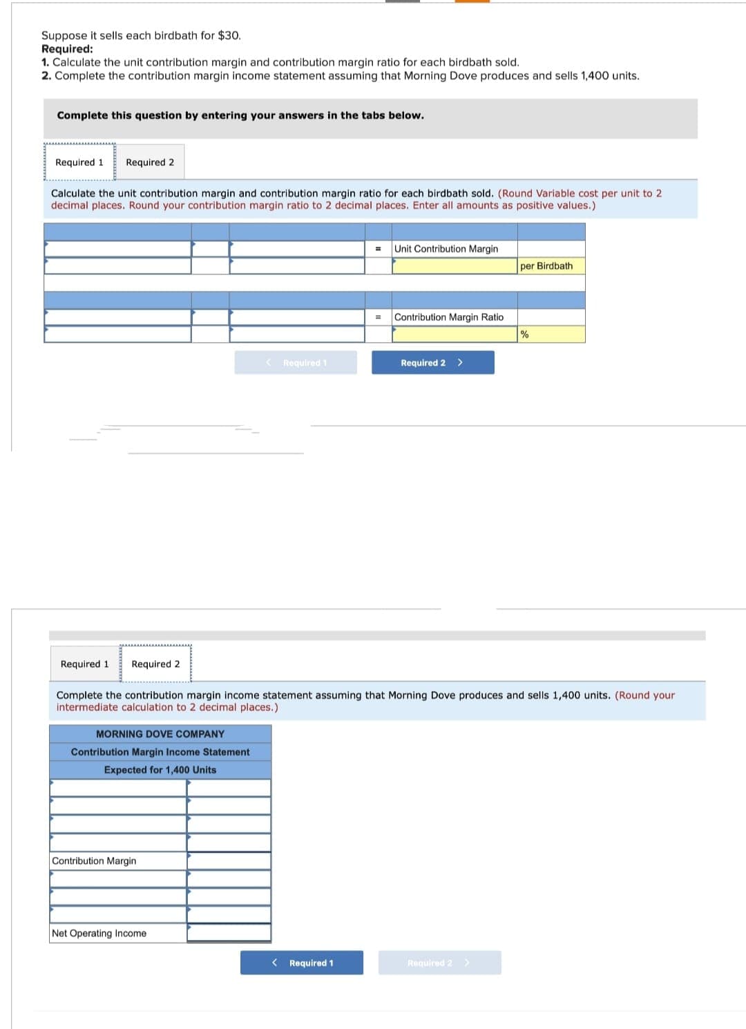 Suppose it sells each birdbath for $30.
Required:
1. Calculate the unit contribution margin and contribution margin ratio for each birdbath sold.
2. Complete the contribution margin income statement assuming that Morning Dove produces and sells 1,400 units.
Complete this question by entering your answers in the tabs below.
Required 1 Required 2
Calculate the unit contribution margin and contribution margin ratio for each birdbath sold. (Round Variable cost per unit to 2
decimal places. Round your contribution margin ratio to 2 decimal places. Enter all amounts as positive values.)
Required 1 Required 2
MORNING DOVE COMPANY
Contribution Margin Income Statement
Expected for 1,400 Units
Contribution Margin
< Required 1
Net Operating Income.
Unit Contribution Margin
< Required 1
Contribution Margin Ratio
Complete the contribution margin income statement assuming that Morning Dove produces and sells 1,400 units. (Round your
intermediate calculation to 2 decimal places.)
Required 2 >
per Birdbath
Required 2 >
%