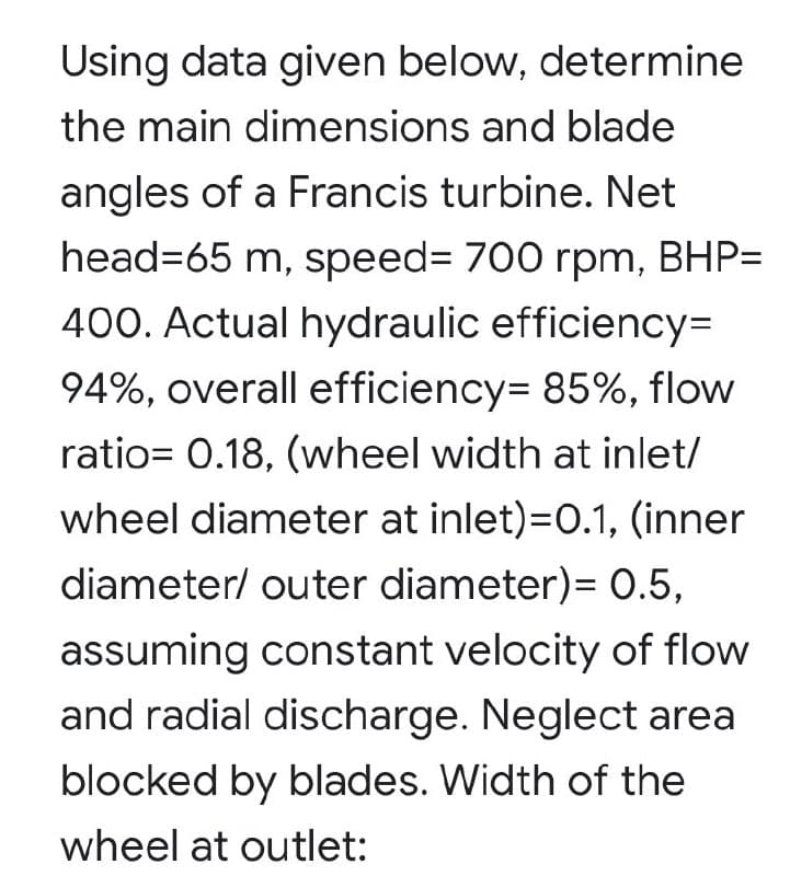 Using data given below, determine
the main dimensions and blade
angles of a Francis turbine. Net
head=65 m, speed%3 700 rpm, BHP=
400. Actual hydraulic efficiency=
94%, overall efficiency= 85%, flow
ratio= 0.18, (wheel width at inlet/
wheel diameter at inlet)=0.1, (inner
diameter/ outer diameter)= 0.5,
assuming constant velocity of flow
and radial discharge. Neglect area
blocked by blades. Width of the
wheel at outlet:
