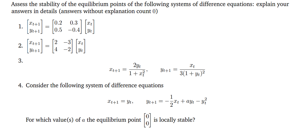 Assess the stability of the equilibrium points of the following systems of difference equations: explain your
answers in details (answers without explanation count 0)
Xt+1
1.
[0.2
0.3
| Yt+1,
0.5 -0.4
Xt+1
2.
[2
-3
Xt
Yt+1
4
Yt
3.
2yt
Xt+1 =
Xt
1+ x? '
Yt+1 =
3(1+ yt)?
4. Consider the following system of difference equations
Xt+1 = Yt,
Yt+1 = –
Xt + ayt –
2
For which value(s) of a the equilibrium point is locally stable?
