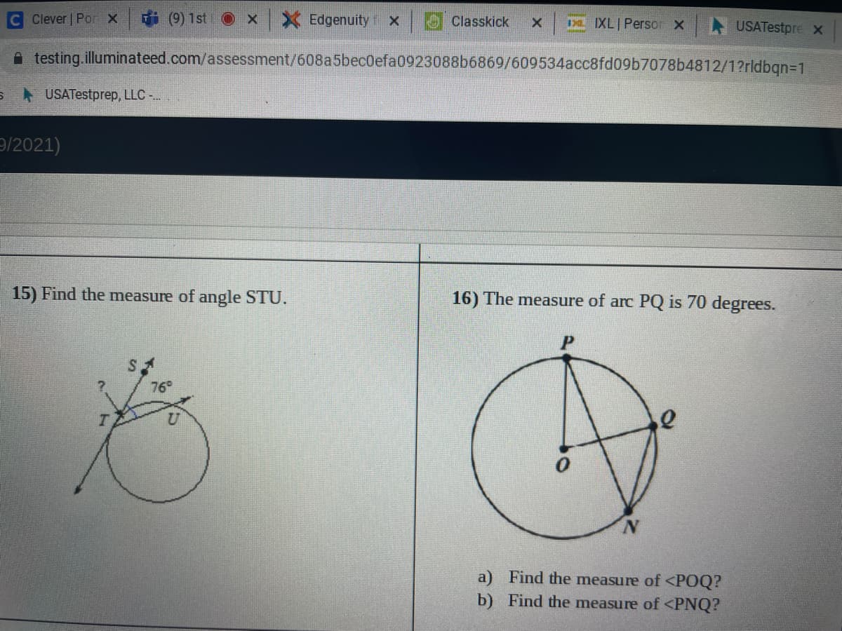 Clever | Por X
i (9) 1st
X Edgenuity X
Classkick
DL IXL Persor X
USATestpre x
A testing.illuminateed.com/assessment/608a5bec0efa0923088b6869/609534acc8fd09b7078b4812/1?rldbqn=1
USATestprep, LLC -..
9/2021)
15) Find the measure of angle STU.
16) The measure of arc PQ is 70 degrees.
76
a) Find the measure of<POQ?
b) Find the measure of <PNQ?
