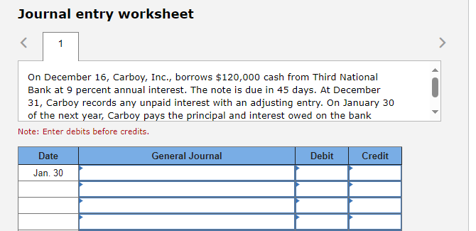 Journal entry worksheet
1
On December 16, Carboy, Inc., borrows $120,000 cash from Third National
Bank at 9 percent annual interest. The note is due in 45 days. At December
31, Carboy records any unpaid interest with an adjusting entry. On January 30
of the next year, Carboy pays the principal and interest owed on the bank
Note: Enter debits before credits.
Date
Jan. 30
General Journal
Debit
Credit