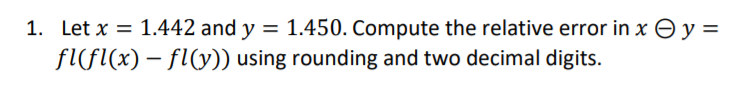 1. Let x = 1.442 and y = 1.450. Compute the relative error in x Əy=
fl(Fl(x) – fl(y)) using rounding and two decimal digits.
