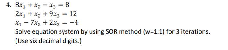 4. 8x1 + X2 — Хз —D 8
2x1 + x2 + 9хз — 12
X1 – 7x2 + 2x3 = -4
Solve equation system by using SOR method (w=1.1) for 3 iterations.
(Use six decimal digits.)
%3D
