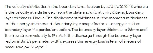 The velocity distribution in the boundary layer is given by :u/U=(y/ö)^0.23 where u
is the velocity at a distance y from the plate and u=U at y=ð , ð being boundary
layer thickness. Find: a-The displacement thickness .b- the momentum thickness
.c- the energy thickness. d- Boundary layer shape factor .e- energy loss due
boundary layer if a particular section. The boundary layer thickness is 28mm and
the free stream velocity is 19 m/s. if the discharge through the boundary layer
region is 8m3/s per meter width, express this energy loss in term of meters of
head. Take p=1.2 kg/m3.
