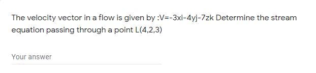 The velocity vector in a flow is given by :V=-3xi-4yj-7zk Determine the stream
equation passing through a point L(4,2,3)
Your answer
