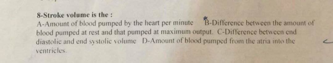 8-Stroke volume is the:
A-Amount of blood pumped by the heart per minute B-Difference between the amount of
blood pumped at rest and that pumped at maximum output. C-Difference between end
diastolic and end systolic volume D-Amount of blood pumped from the atria into the
ventricles.
