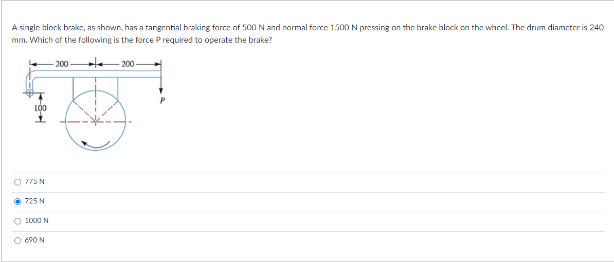 A single block brake, as shown, has a tangential braking force of 500 N and normal force 1500 N pressing on the brake block on the wheel. The drum diameter is 240
mm. Which of the following is the force P required to operate the brake?
-200 * 200
P
184
0 775 N
O 725 N
O 1000 N
O690N