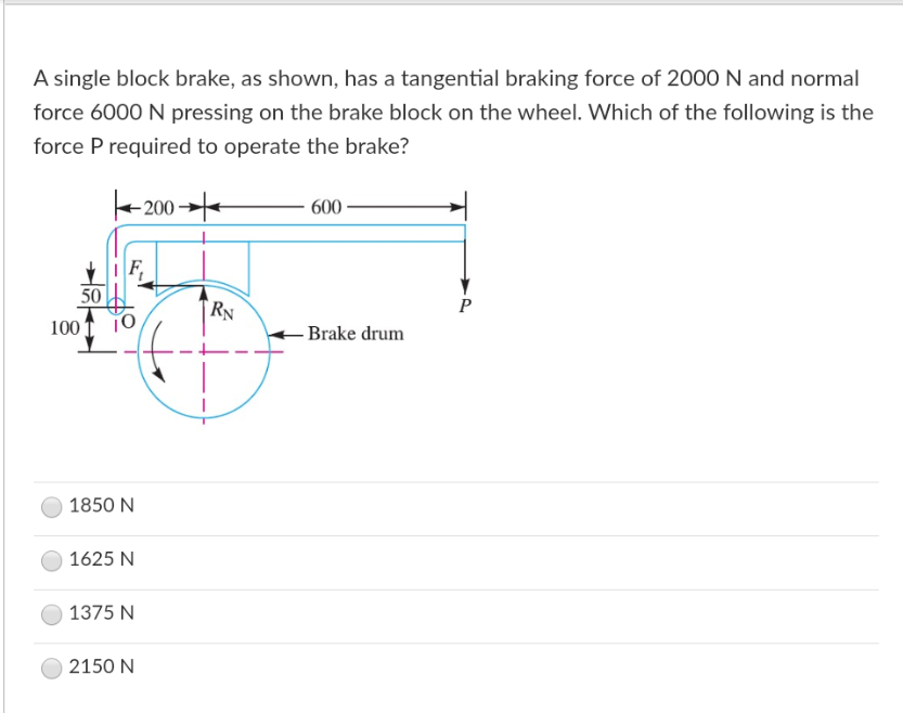 A single block brake, as shown, has a tangential braking force of 2000 N and normal
force 6000 N pressing on the brake block on the wheel. Which of the following is the
force P required to operate the brake?
600
P
-Brake drum
200
IF
50
100 10
1850 N
1625 N
1375 N
2150 N
RN